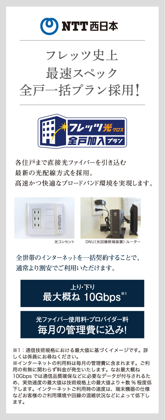 NTT西日本 フレッツ史上最速スペック全戸 一括プラン採用 各住戸まで直接光ファイバーを引き込む最新の光配線方式を採用。高速かつ快適なブロードバンド環境を実現します。全世帯のインターネットを一括契約することで、通常より割安でご利用いただけます。上り・下り 最大概ね 10Gbps※1 光ファイバー使用料・プロバイダー料 毎月の管理費に込み！※1：通信技術規格における最大値に基づくイメージです。詳しくは係員にお尋ねください。※インターネットの利用料は毎月の管理費に含まれます。ご利用の有無に関わらず料金が発生いたします。なお最大概ね 10Gbps では通言品質確保などに必要なデータが付与されるため、実効速度の最大値は技術規格上の最大値より＋数%程度低下します。インターネットご利用時の速度は、端末機器の仕様などお客様のご利用環境や回線の混雑状況などによって低下します。